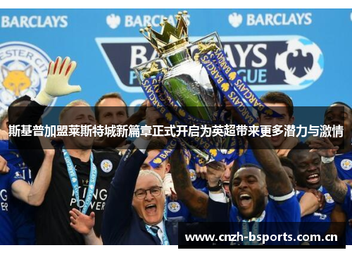 斯基普加盟莱斯特城新篇章正式开启为英超带来更多潜力与激情